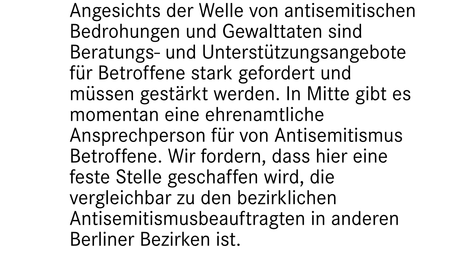 Angesichts der Welle von antisemitischen Bedrohungen und Gewalttaten sind Beratungs- und Unterstützungsangebote für Betroffene stark gefordert und müssen gestärkt werden. In Mitte gibt es momentan eine ehrenamtliche Ansprechperson für von Antisemitismus Betroffene. Wir fordern, dass hier eine feste Stelle geschaffen wird, die vergleichbar zu den bezirklichen Antisemitismusbeauftragten in anderen Berliner Bezirken ist.