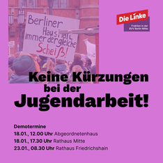demo aufruf Keine Kürzungen bei der Jugendarbeit! und Demotermine 18.01., 12.00 Uhr Abgeordnetenhaus, Niederkirchnerstraße 5 18.01., 17.30 Uhr, Rathaus Mitte, Karl-Marx-Allee 31 23.01., 08.30 Uhr, Rathaus Friedrichshain, Frankfurter Allee 35/37 Steht schwarz auf Lila auf einer Grafik. Als Hintergrund ist ein Foto von einer Demo gegen die Kürzungen zu sehen. Auf einem Schild steht dort "Berliner Haushalt immer der gleiche Scheiß".